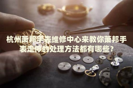 杭州蕭邦手表維修中心來教你蕭邦手表走停的處理方法都有哪些？