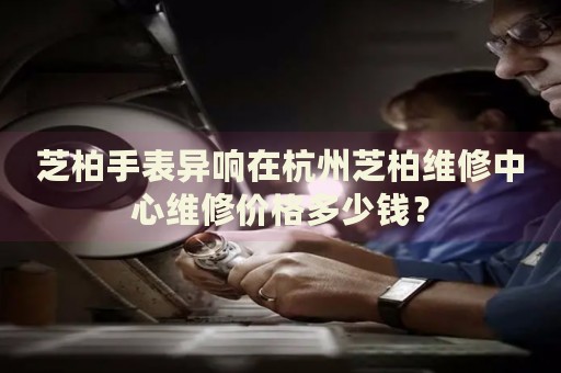 芝柏手表異響在杭州芝柏維修中心維修價格多少錢？