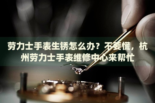 勞力士手表生銹怎么辦？不要慌，杭州勞力士手表維修中心來幫忙