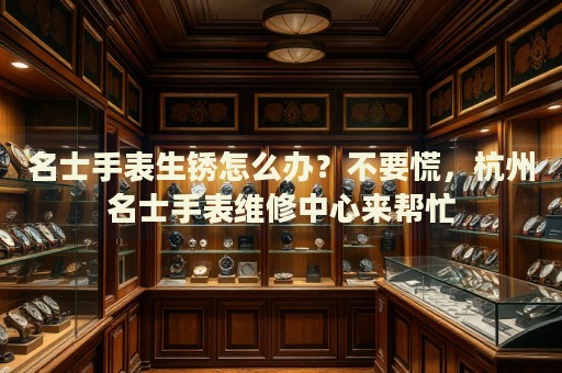 名士手表生銹怎么辦？不要慌，杭州名士手表維修中心來幫忙