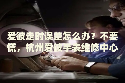 愛彼走時(shí)誤差怎么辦？不要慌，杭州愛彼手表維修中心來幫忙