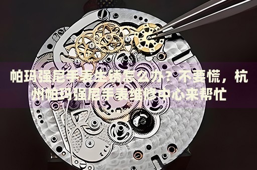 帕瑪強(qiáng)尼手表生銹怎么辦？不要慌，杭州帕瑪強(qiáng)尼手表維修中心來幫忙