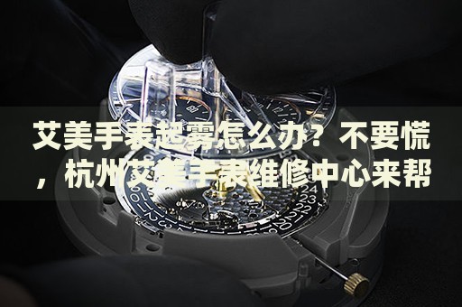 艾美手表起霧怎么辦？不要慌，杭州艾美手表維修中心來幫忙