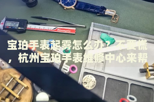 寶珀手表起霧怎么辦？不要慌，杭州寶珀手表維修中心來幫忙