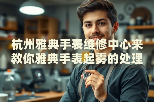 杭州雅典手表維修中心來教你雅典手表起霧的處理方法都有哪些？