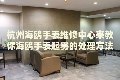 杭州海鷗手表維修中心來(lái)教你海鷗手表起霧的處理方法都有哪些？