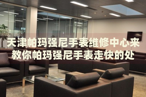 天津帕瑪強尼手表維修中心來教你帕瑪強尼手表走快的處理方法都有哪些？