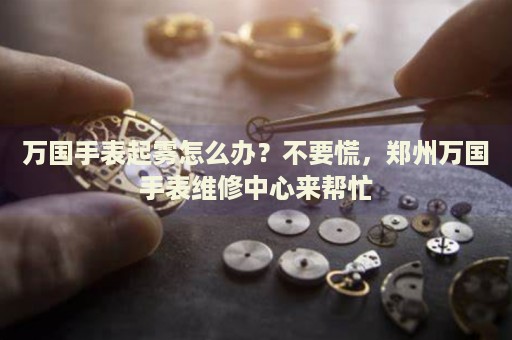 萬國手表起霧怎么辦？不要慌，鄭州萬國手表維修中心來幫忙
