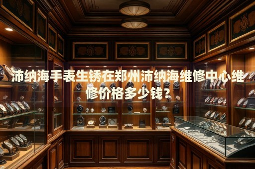 沛納海手表生銹在鄭州沛納海維修中心維修價格多少錢？