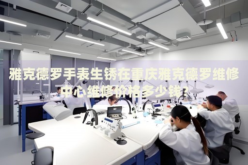 雅克德羅手表生銹在重慶雅克德羅維修中心維修價格多少錢？